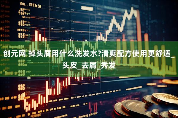 创元网 掉头屑用什么洗发水?清爽配方使用更舒适_头皮_去屑_秀发